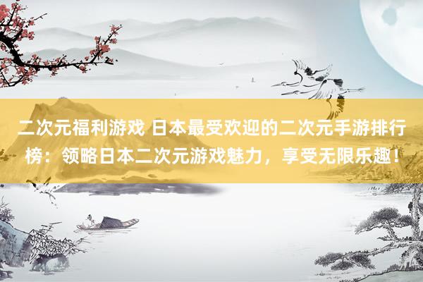 二次元福利游戏 日本最受欢迎的二次元手游排行榜：领略日本二次元游戏魅力，享受无限乐趣！
