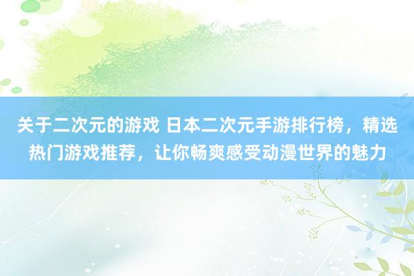 关于二次元的游戏 日本二次元手游排行榜，精选热门游戏推荐，让你畅爽感受动漫世界的魅力