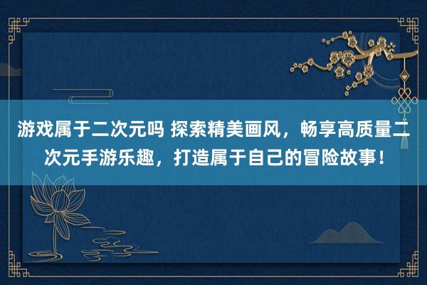游戏属于二次元吗 探索精美画风，畅享高质量二次元手游乐趣，打造属于自己的冒险故事！