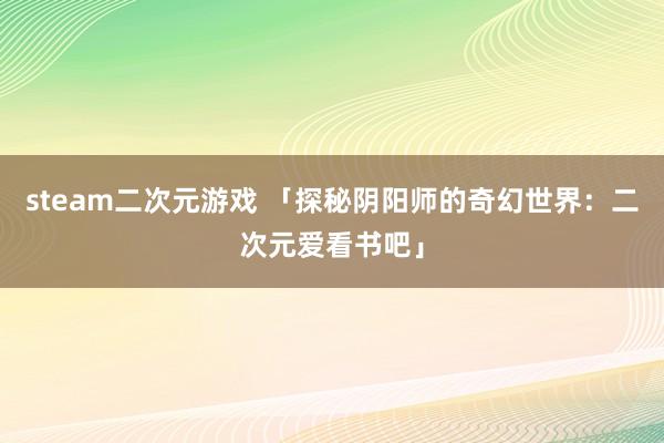 steam二次元游戏 「探秘阴阳师的奇幻世界：二次元爱看书吧」