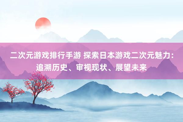 二次元游戏排行手游 探索日本游戏二次元魅力：追溯历史、审视现状、展望未来
