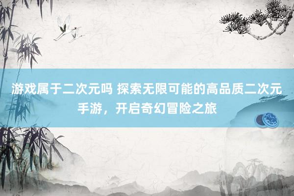 游戏属于二次元吗 探索无限可能的高品质二次元手游，开启奇幻冒险之旅