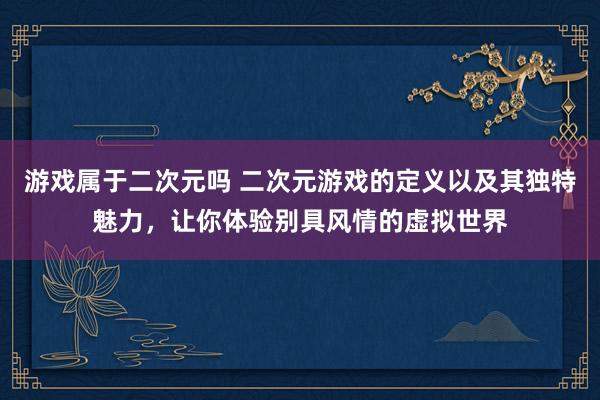 游戏属于二次元吗 二次元游戏的定义以及其独特魅力，让你体验别具风情的虚拟世界