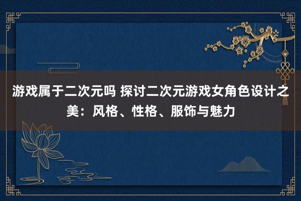 游戏属于二次元吗 探讨二次元游戏女角色设计之美：风格、性格、服饰与魅力