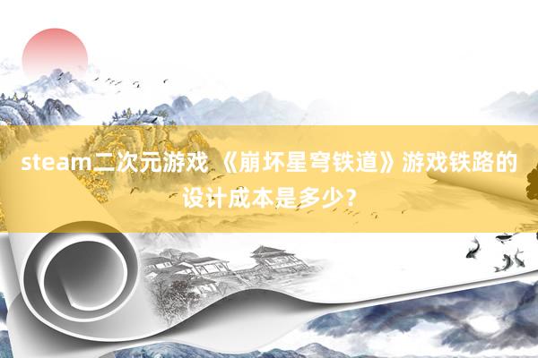 steam二次元游戏 《崩坏星穹铁道》游戏铁路的设计成本是多少？