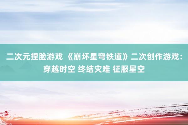 二次元捏脸游戏 《崩坏星穹铁道》二次创作游戏：穿越时空 终结灾难 征服星空