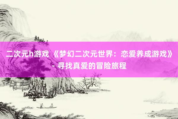 二次元h游戏 《梦幻二次元世界：恋爱养成游戏》- 寻找真爱的冒险旅程