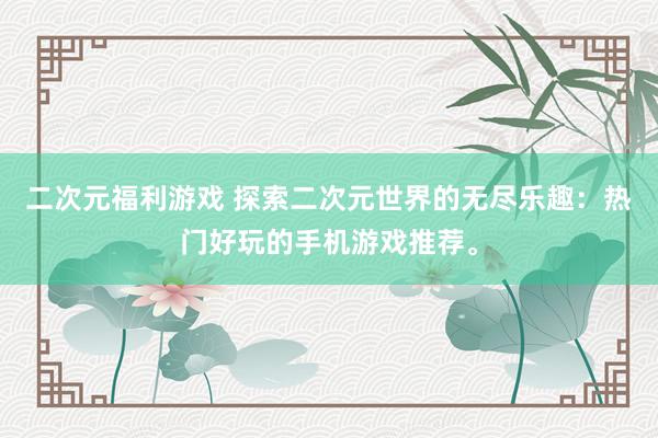 二次元福利游戏 探索二次元世界的无尽乐趣：热门好玩的手机游戏推荐。