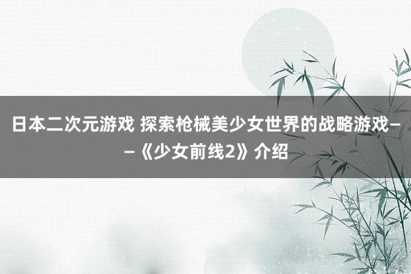日本二次元游戏 探索枪械美少女世界的战略游戏——《少女前线2》介绍