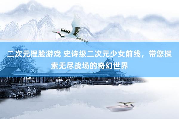 二次元捏脸游戏 史诗级二次元少女前线，带您探索无尽战场的奇幻世界
