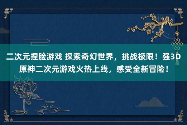 二次元捏脸游戏 探索奇幻世界，挑战极限！强3D原神二次元游戏火热上线，感受全新冒险！